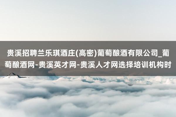 贵溪招聘兰乐琪酒庄(高密)葡萄酿酒有限公司_葡萄酿酒网-贵溪英才网-贵溪人才网选择培训机构时